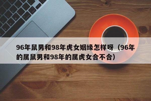 96年鼠男和98年虎女姻缘怎样呀(96年的属鼠男和98年的属虎女合不合)