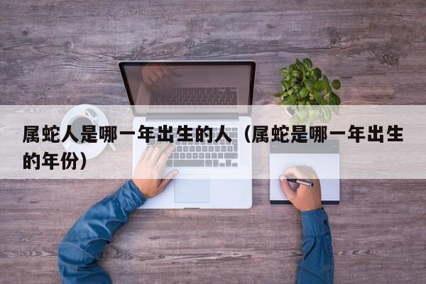 属蛇人是哪一年出生的人(属蛇是哪一年出生的年份)