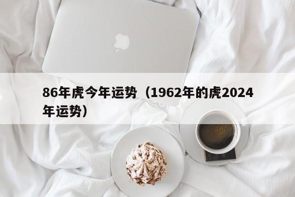 86年虎今年运势(1962年的虎2024年运势)