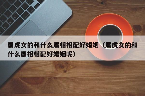 属虎女的和什么属相相配好婚姻(属虎女的和什么属相相配好婚姻呢)