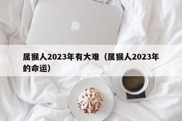 属猴人2023年有大难(属猴人2023年的命运)