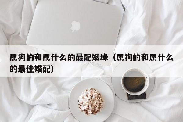 属狗的和属什么的最配姻缘(属狗的和属什么的最佳婚配)