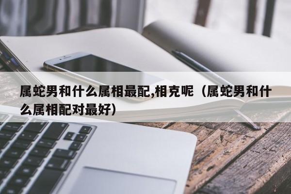 属蛇男和什么属相最配,相克呢(属蛇男和什么属相配对最好)