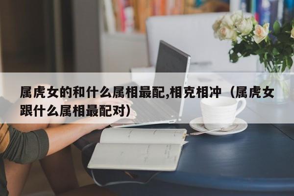 属虎女的和什么属相最配,相克相冲(属虎女跟什么属相最配对)
