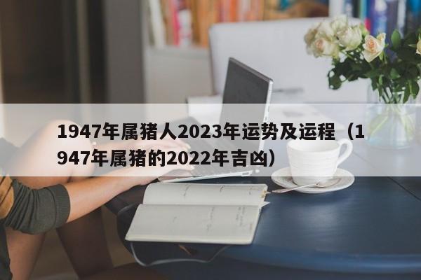 1947年属猪人2023年运势及运程(1947年属猪的2022年吉凶)