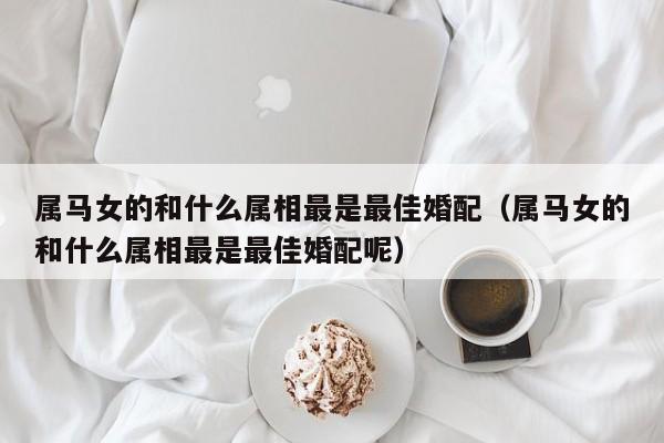 属马女的和什么属相最是最佳婚配(属马女的和什么属相最是最佳婚配呢)