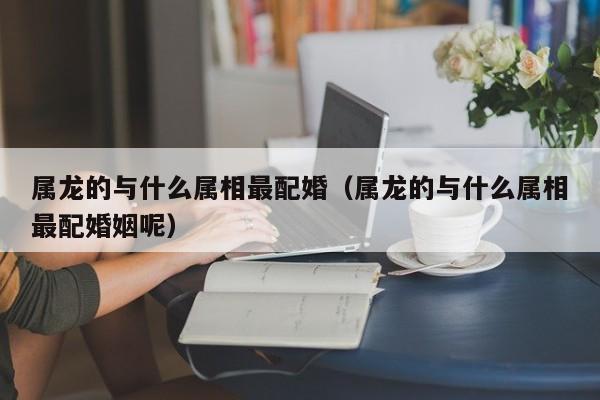 属龙的与什么属相最配婚(属龙的与什么属相最配婚姻呢)