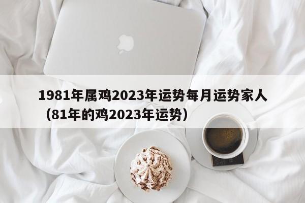 1981年属鸡2023年运势每月运势家人(81年的鸡2023年运势)