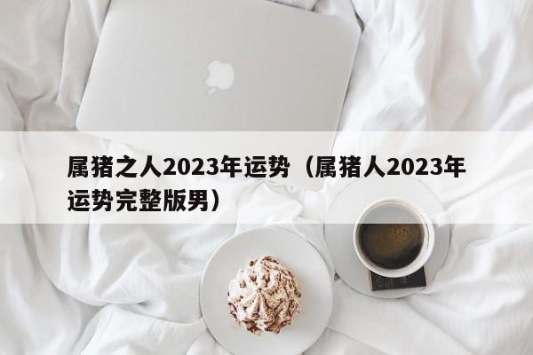 属猪之人2023年运势(属猪人2023年运势完整版男)