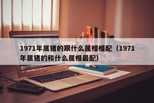 1971年属猪的跟什么属相相配（1971年属猪的和什么属相最配）