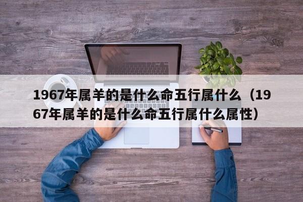 1967年属羊的是什么命五行属什么(1967年属羊的是什么命五行属什么属性)