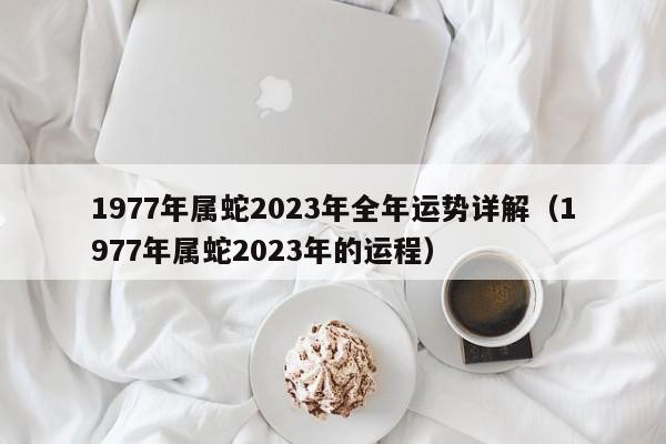 1977年属蛇2023年全年运势详解(1977年属蛇2023年的运程)