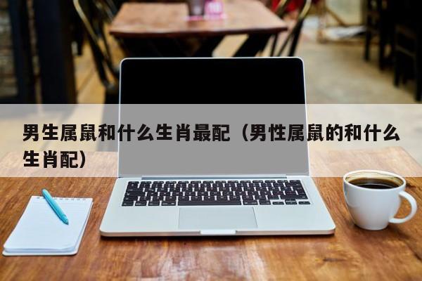 男生属鼠和什么生肖最配(男性属鼠的和什么生肖配)