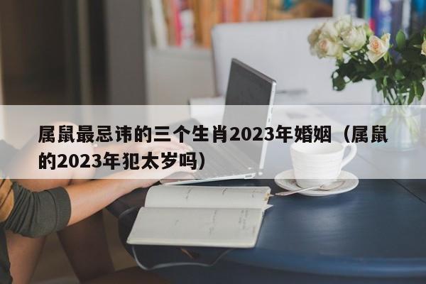 属鼠最忌讳的三个生肖2023年婚姻(属鼠的2023年犯太岁吗)
