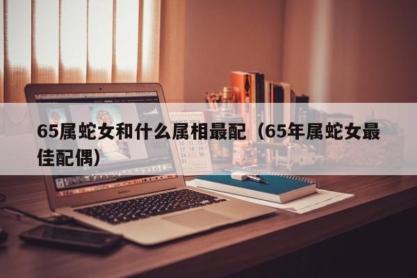 65属蛇女和什么属相最配（65年属蛇女最佳配偶）