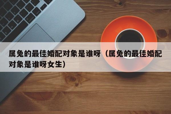 属兔的最佳婚配对象是谁呀(属兔的最佳婚配对象是谁呀女生)