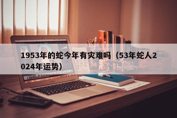 1953年的蛇今年有灾难吗(53年蛇人2024年运势)