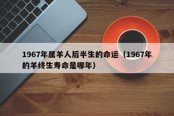 1967年属羊人后半生的命运(1967年的羊终生寿命是哪年)