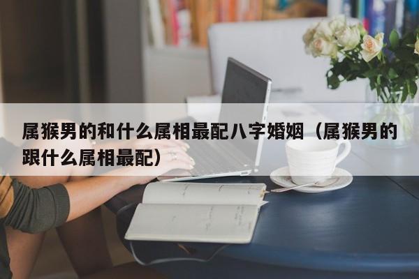 属猴男的和什么属相最配八字婚姻(属猴男的跟什么属相最配)