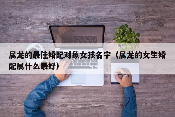 属龙的最佳婚配对象女孩名字(属龙的女生婚配属什么最好)