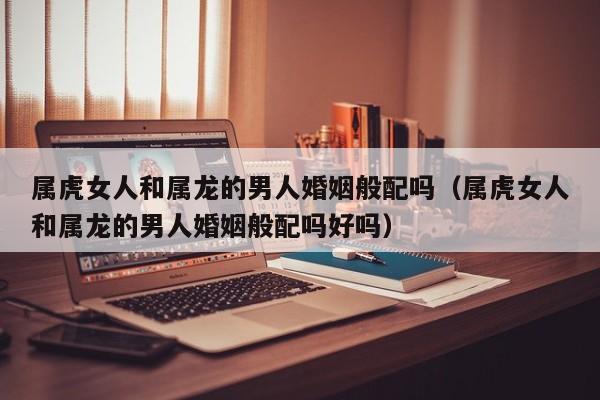 属虎女人和属龙的男人婚姻般配吗(属虎女人和属龙的男人婚姻般配吗好吗)