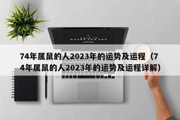 74年属鼠的人2023年的运势及运程（74年属鼠的人2023年的运势及运程详解）