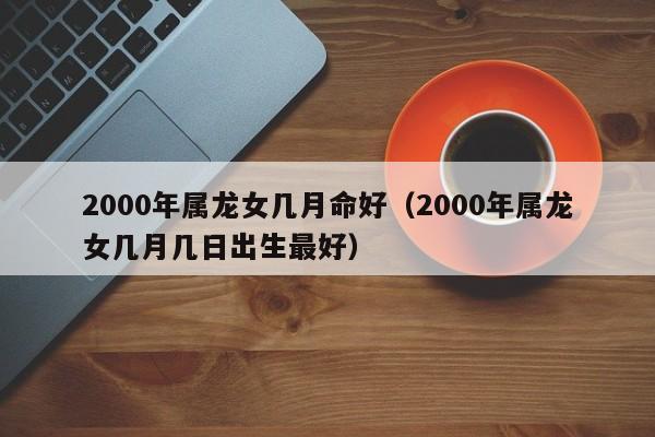 2000年属龙女几月命好(2000年属龙女几月几日出生最好)