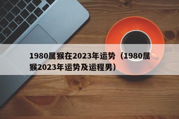 1980属猴在2023年运势(1980属猴2023年运势及运程男)