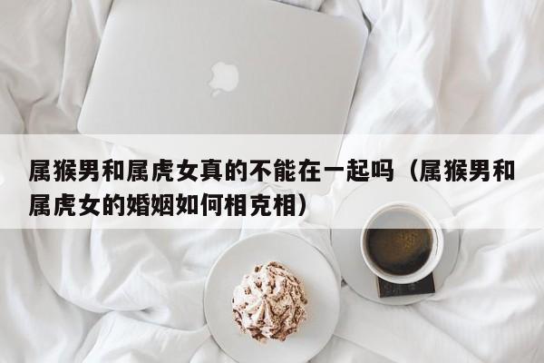 属猴男和属虎女真的不能在一起吗(属猴男和属虎女的婚姻如何相克相)