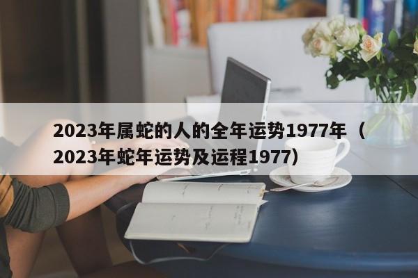 2023年属蛇的人的全年运势1977年(2023年蛇年运势及运程1977)