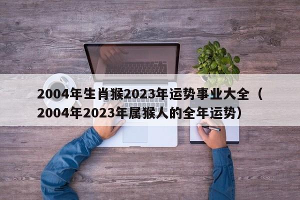 2004年生肖猴2023年运势事业大全(2004年2023年属猴人的全年运势)