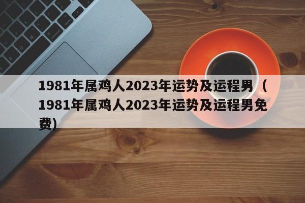 1981年属鸡人2023年运势及运程男(1981年属鸡人2023年运势及运程男免费)