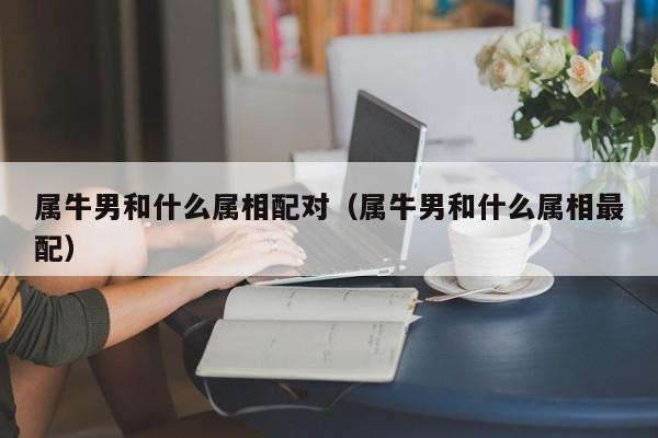 属牛男和什么属相配对(属牛男和什么属相最配)