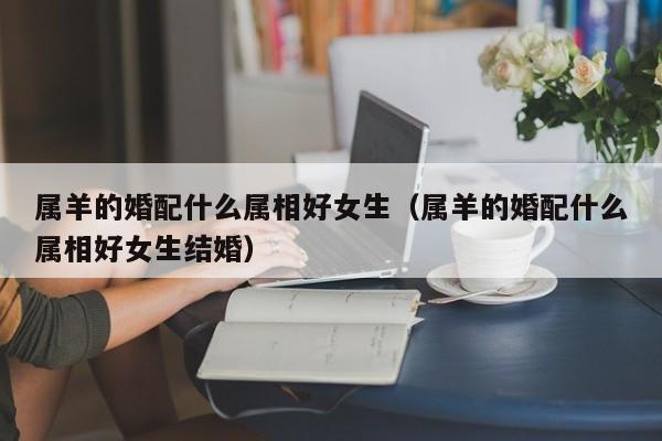 属羊的婚配什么属相好女生(属羊的婚配什么属相好女生结婚)