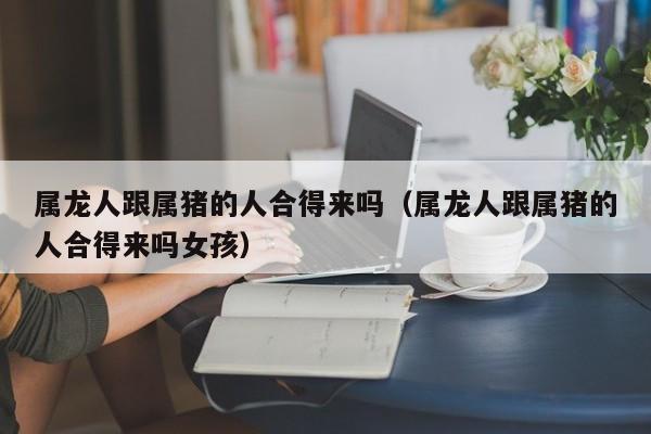 属龙人跟属猪的人合得来吗(属龙人跟属猪的人合得来吗女孩)