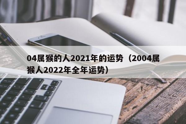 04属猴的人2021年的运势(2004属猴人2022年全年运势)