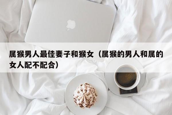 属猴男人最佳妻子和猴女(属猴的男人和属的女人配不配合)