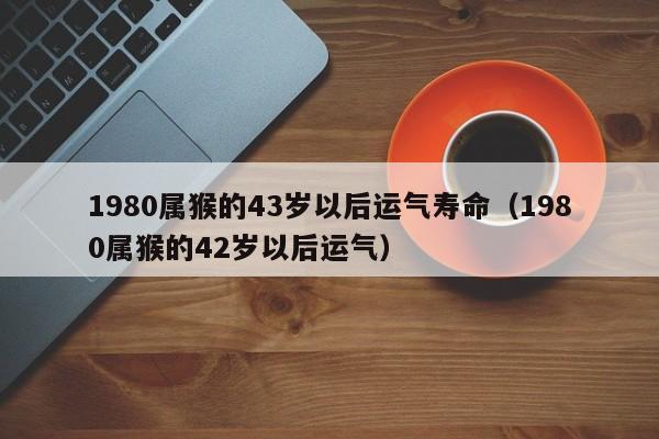 1980属猴的43岁以后运气寿命(1980属猴的42岁以后运气)