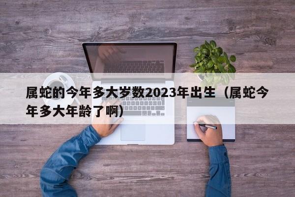 属蛇的今年多大岁数2023年出生(属蛇今年多大年龄了啊)