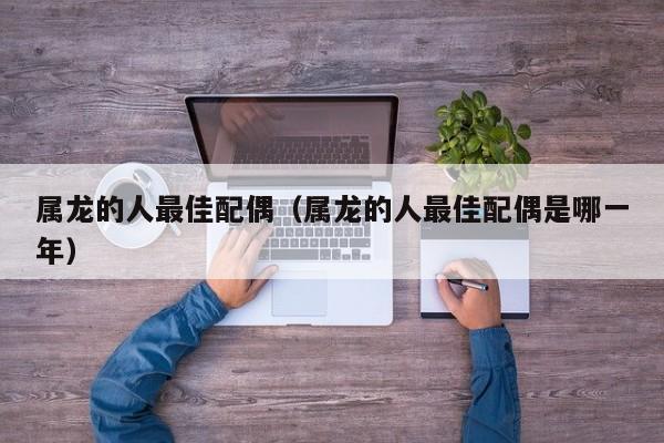 属龙的人最佳配偶(属龙的人最佳配偶是哪一年)