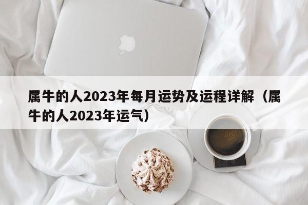 属牛的人2023年每月运势及运程详解(属牛的人2023年运气)