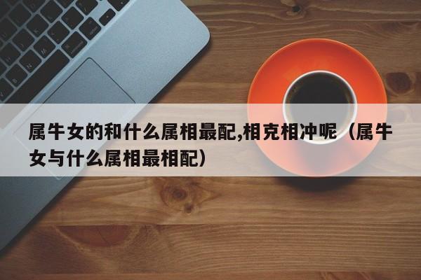 属牛女的和什么属相最配,相克相冲呢(属牛女与什么属相最相配)