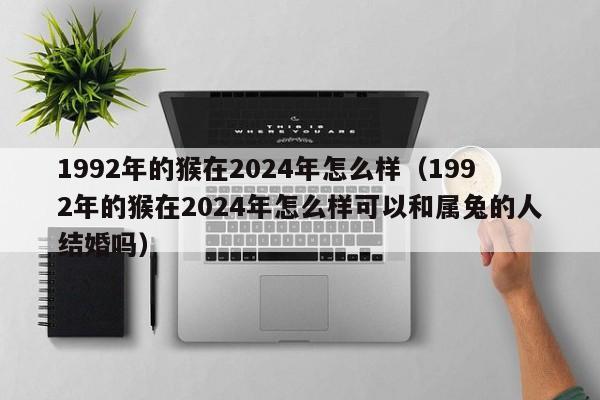 1992年的猴在2024年怎么样(1992年的猴在2024年怎么样可以和属兔的人结婚吗)