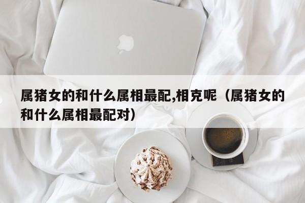 属猪女的和什么属相最配,相克呢(属猪女的和什么属相最配对)