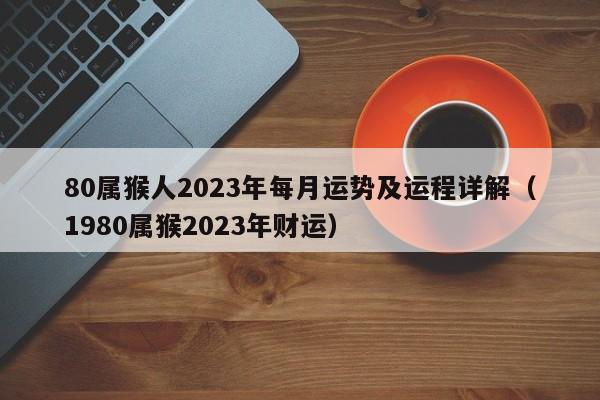 80属猴人2023年每月运势及运程详解(1980属猴2023年财运)