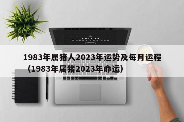 1983年属猪人2023年运势及每月运程(1983年属猪2023年命运)