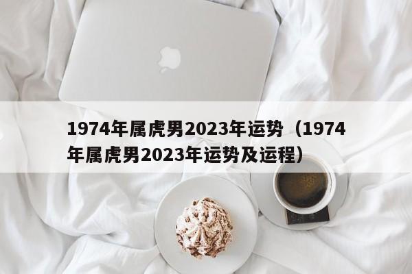 1974年属虎男2023年运势(1974年属虎男2023年运势及运程)