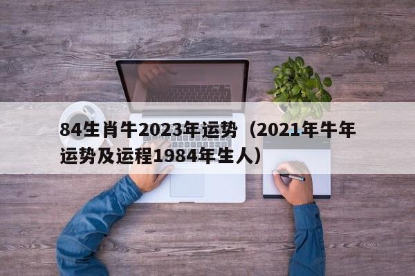 84生肖牛2023年运势(2021年牛年运势及运程1984年生人)