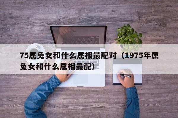 75属兔女和什么属相最配对(1975年属兔女和什么属相最配)