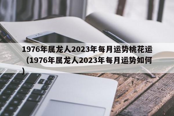 1976年属龙人2023年每月运势桃花运(1976年属龙人2023年每月运势如何)